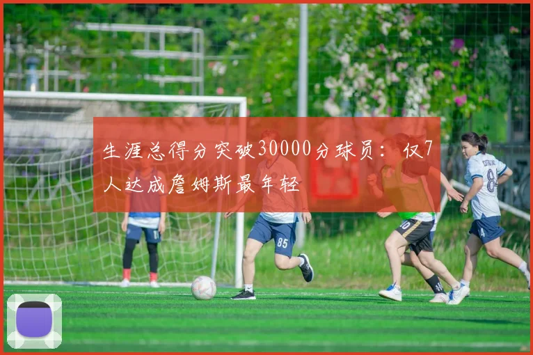 生涯总得分突破30000分球员:仅7人达成詹姆斯最年轻