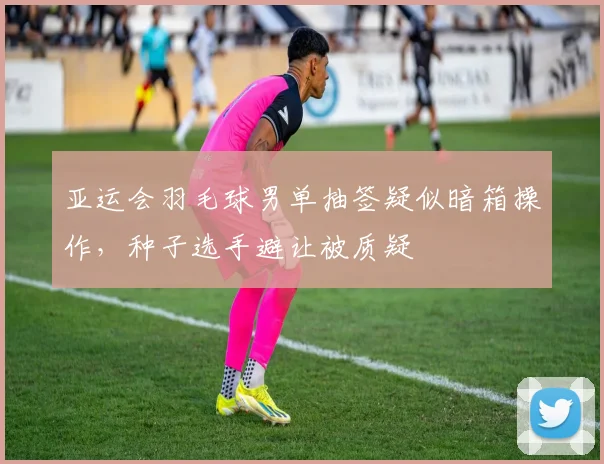 亚运会羽毛球男单抽签疑似暗箱操作，种子选手避让被质疑