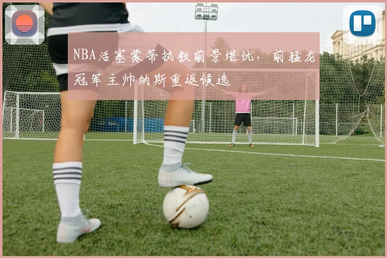 NBA活塞蒙蒂执教前景堪忧,前猛龙冠军主帅纳斯重返候选