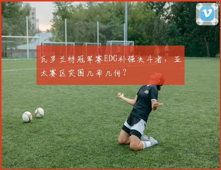 瓦罗兰特冠军赛EDG补强决斗者,亚太赛区突围几率几何?